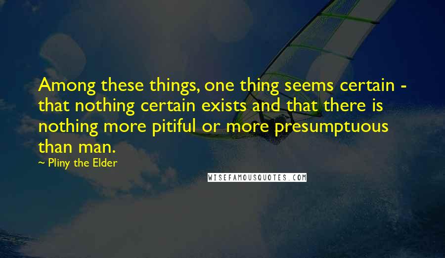 Pliny The Elder Quotes: Among these things, one thing seems certain - that nothing certain exists and that there is nothing more pitiful or more presumptuous than man.