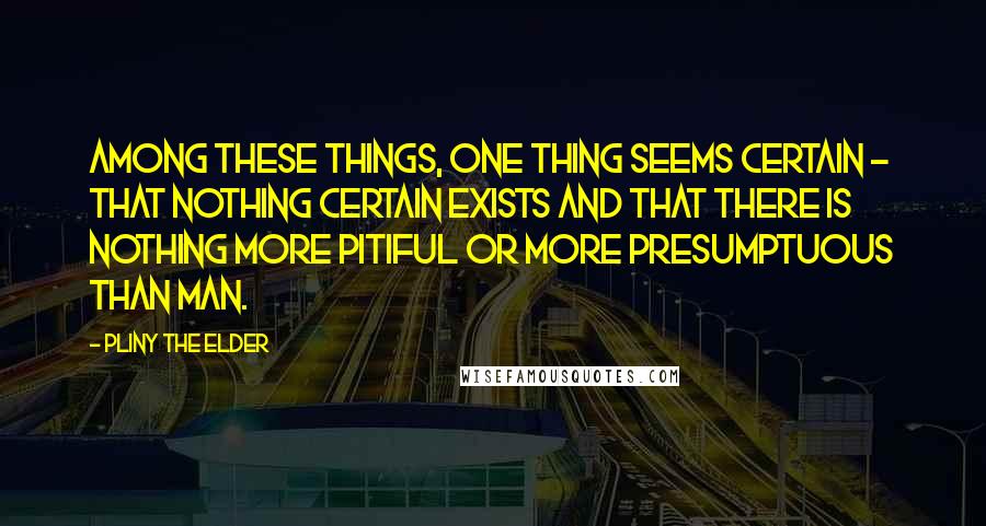 Pliny The Elder Quotes: Among these things, one thing seems certain - that nothing certain exists and that there is nothing more pitiful or more presumptuous than man.