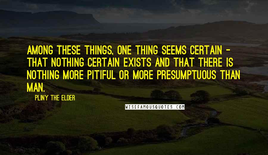 Pliny The Elder Quotes: Among these things, one thing seems certain - that nothing certain exists and that there is nothing more pitiful or more presumptuous than man.