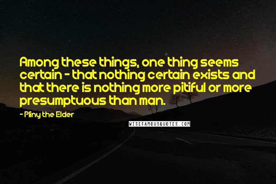 Pliny The Elder Quotes: Among these things, one thing seems certain - that nothing certain exists and that there is nothing more pitiful or more presumptuous than man.