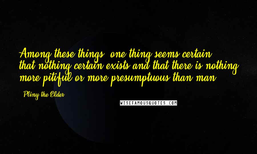 Pliny The Elder Quotes: Among these things, one thing seems certain - that nothing certain exists and that there is nothing more pitiful or more presumptuous than man.