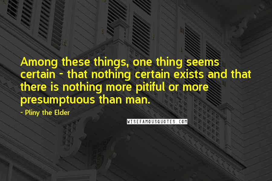 Pliny The Elder Quotes: Among these things, one thing seems certain - that nothing certain exists and that there is nothing more pitiful or more presumptuous than man.