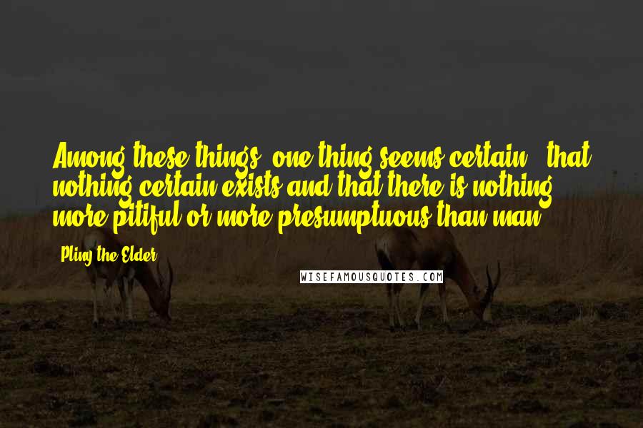 Pliny The Elder Quotes: Among these things, one thing seems certain - that nothing certain exists and that there is nothing more pitiful or more presumptuous than man.