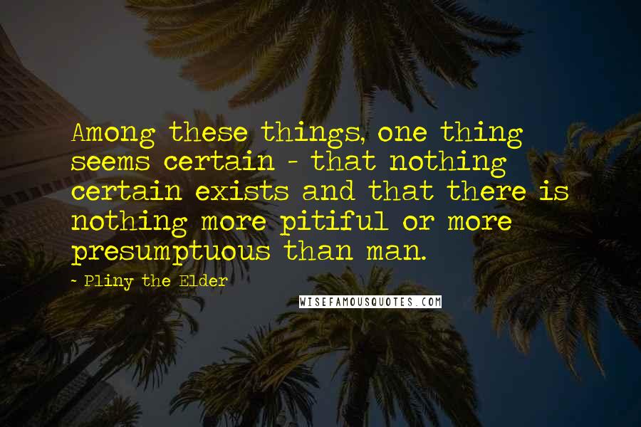 Pliny The Elder Quotes: Among these things, one thing seems certain - that nothing certain exists and that there is nothing more pitiful or more presumptuous than man.