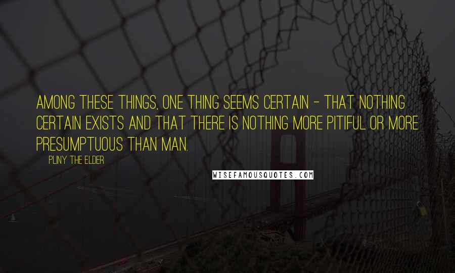 Pliny The Elder Quotes: Among these things, one thing seems certain - that nothing certain exists and that there is nothing more pitiful or more presumptuous than man.