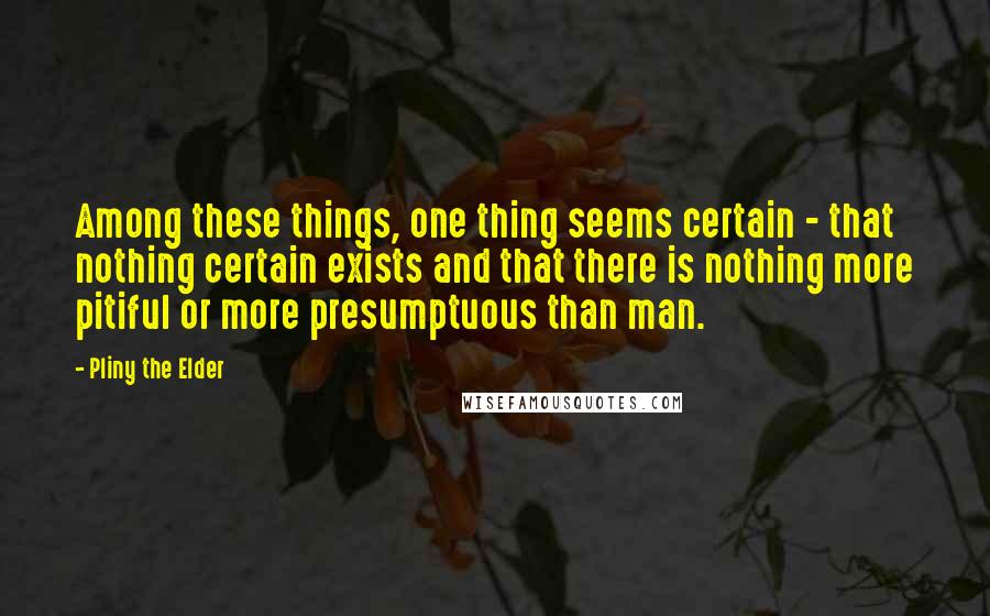 Pliny The Elder Quotes: Among these things, one thing seems certain - that nothing certain exists and that there is nothing more pitiful or more presumptuous than man.