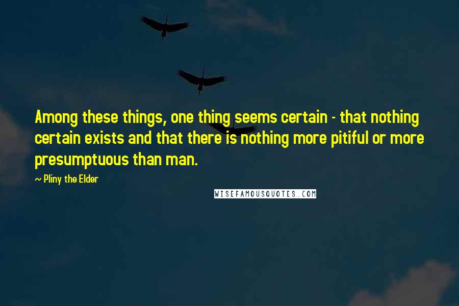 Pliny The Elder Quotes: Among these things, one thing seems certain - that nothing certain exists and that there is nothing more pitiful or more presumptuous than man.