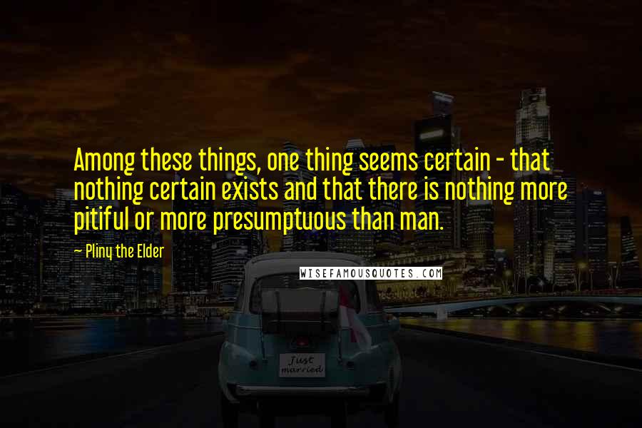 Pliny The Elder Quotes: Among these things, one thing seems certain - that nothing certain exists and that there is nothing more pitiful or more presumptuous than man.