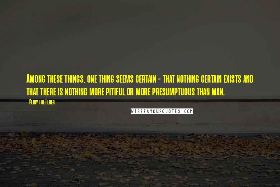 Pliny The Elder Quotes: Among these things, one thing seems certain - that nothing certain exists and that there is nothing more pitiful or more presumptuous than man.