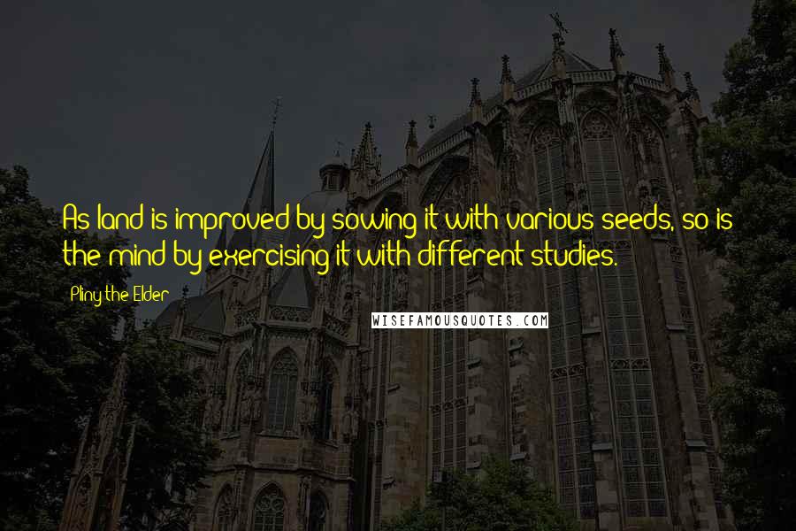 Pliny The Elder Quotes: As land is improved by sowing it with various seeds, so is the mind by exercising it with different studies.