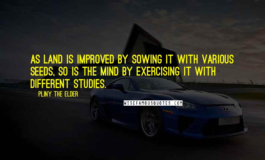 Pliny The Elder Quotes: As land is improved by sowing it with various seeds, so is the mind by exercising it with different studies.