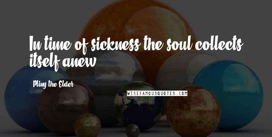 Pliny The Elder Quotes: In time of sickness the soul collects itself anew.