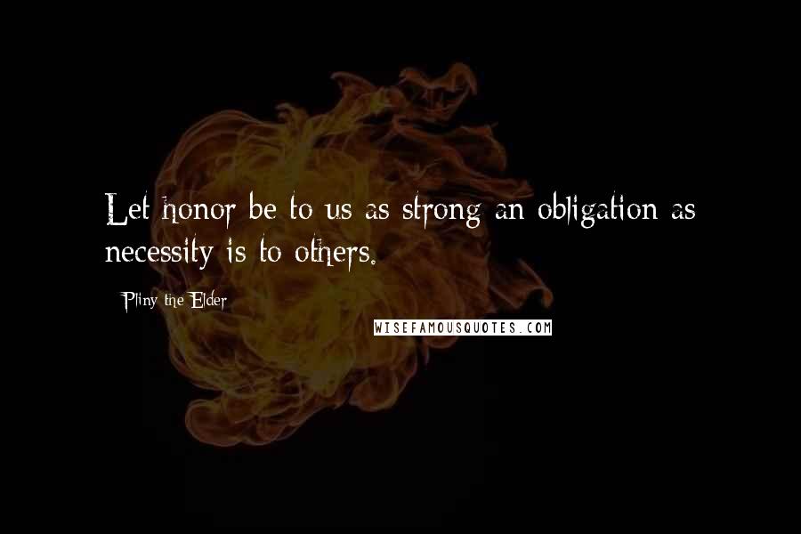 Pliny The Elder Quotes: Let honor be to us as strong an obligation as necessity is to others.