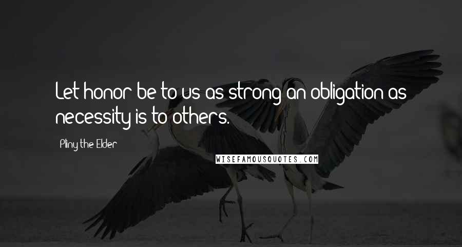 Pliny The Elder Quotes: Let honor be to us as strong an obligation as necessity is to others.