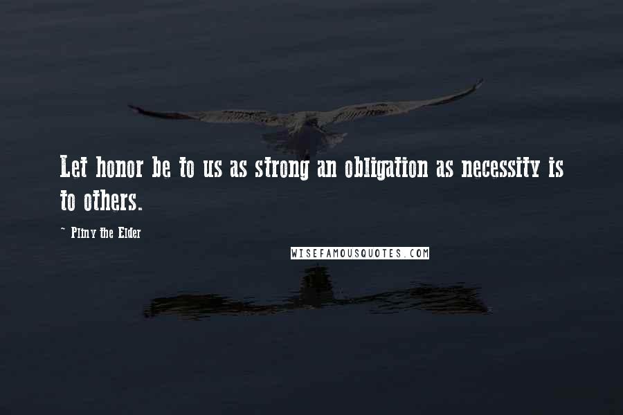 Pliny The Elder Quotes: Let honor be to us as strong an obligation as necessity is to others.