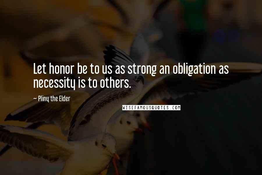 Pliny The Elder Quotes: Let honor be to us as strong an obligation as necessity is to others.