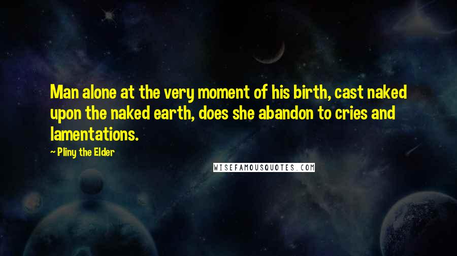 Pliny The Elder Quotes: Man alone at the very moment of his birth, cast naked upon the naked earth, does she abandon to cries and lamentations.