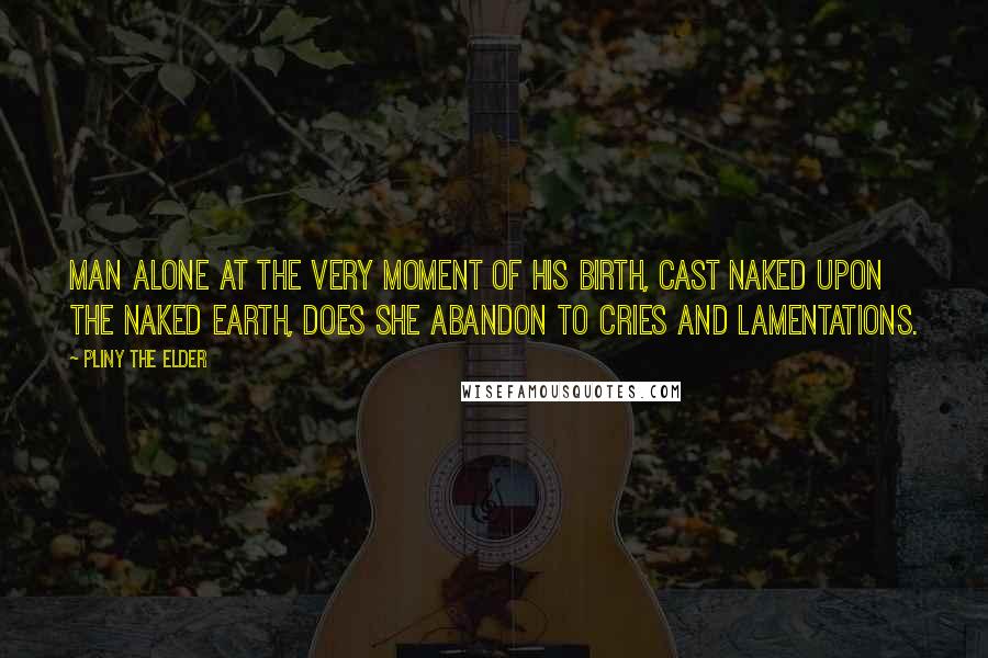 Pliny The Elder Quotes: Man alone at the very moment of his birth, cast naked upon the naked earth, does she abandon to cries and lamentations.