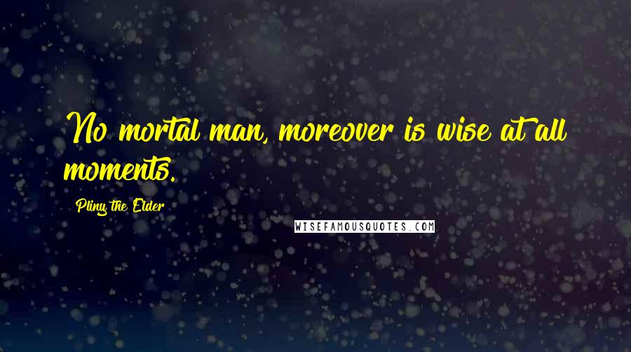 Pliny The Elder Quotes: No mortal man, moreover is wise at all moments.