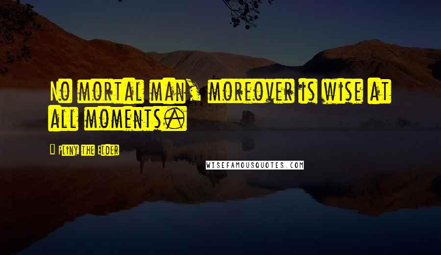 Pliny The Elder Quotes: No mortal man, moreover is wise at all moments.