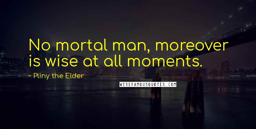 Pliny The Elder Quotes: No mortal man, moreover is wise at all moments.