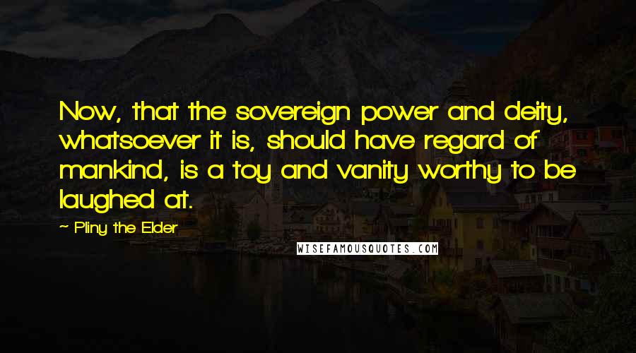 Pliny The Elder Quotes: Now, that the sovereign power and deity, whatsoever it is, should have regard of mankind, is a toy and vanity worthy to be laughed at.