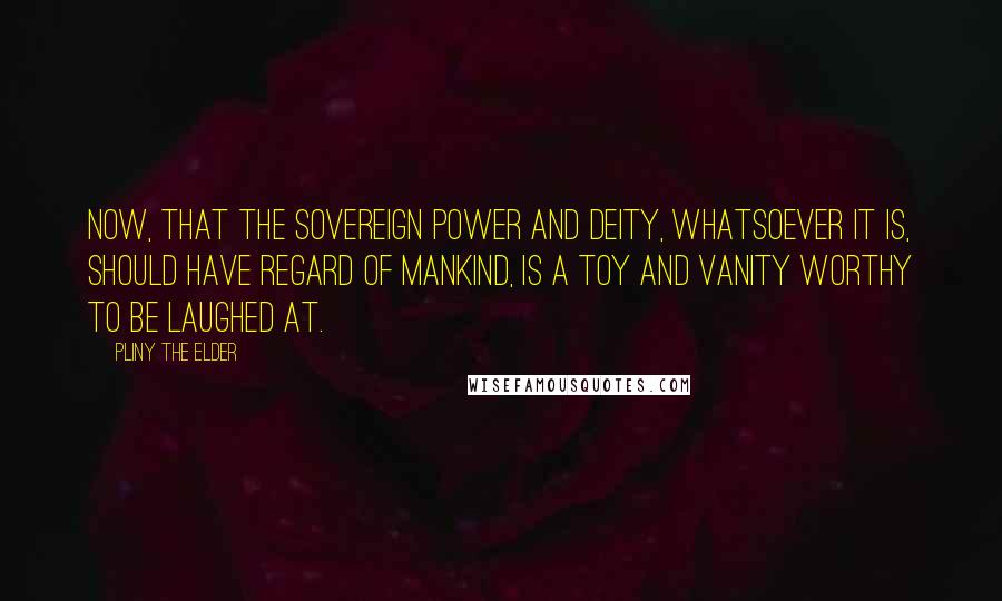 Pliny The Elder Quotes: Now, that the sovereign power and deity, whatsoever it is, should have regard of mankind, is a toy and vanity worthy to be laughed at.