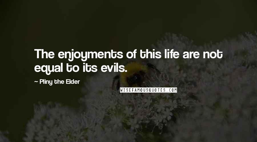 Pliny The Elder Quotes: The enjoyments of this life are not equal to its evils.