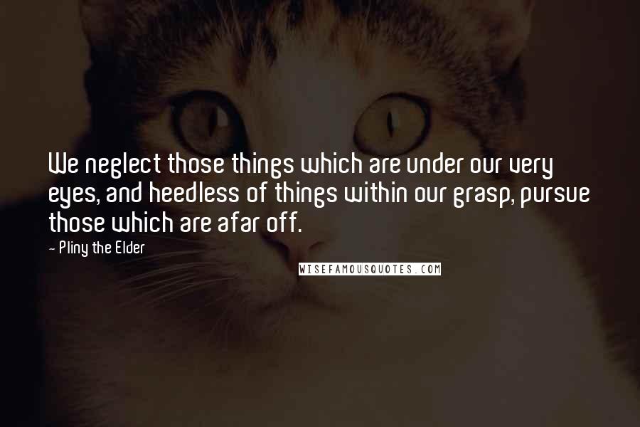 Pliny The Elder Quotes: We neglect those things which are under our very eyes, and heedless of things within our grasp, pursue those which are afar off.