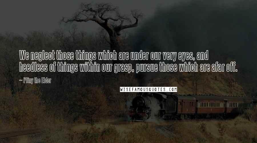 Pliny The Elder Quotes: We neglect those things which are under our very eyes, and heedless of things within our grasp, pursue those which are afar off.