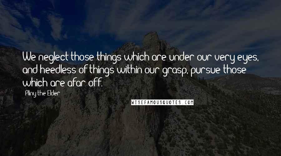 Pliny The Elder Quotes: We neglect those things which are under our very eyes, and heedless of things within our grasp, pursue those which are afar off.