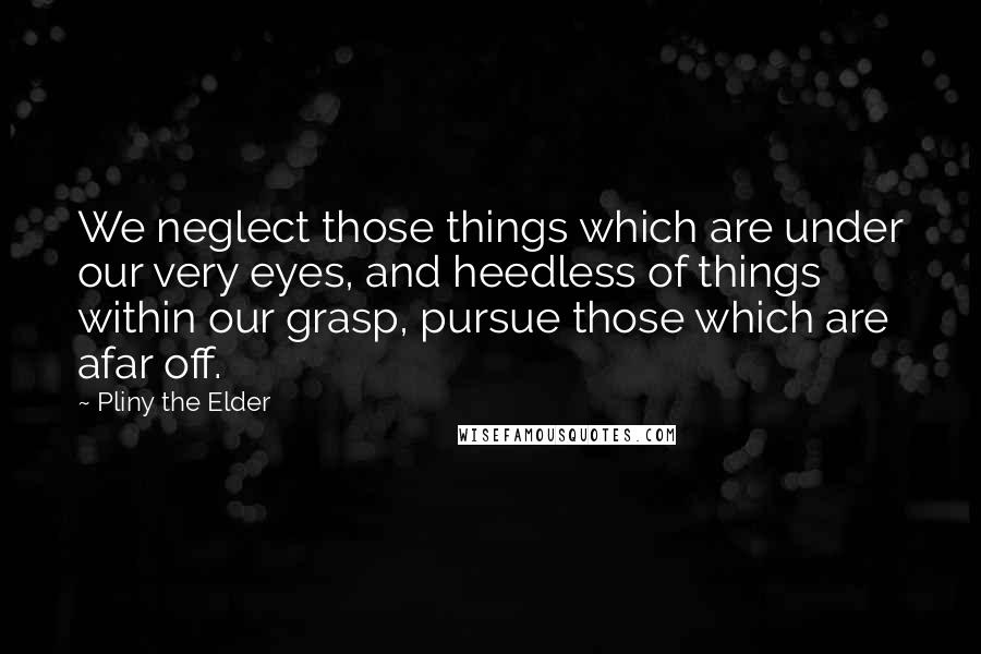 Pliny The Elder Quotes: We neglect those things which are under our very eyes, and heedless of things within our grasp, pursue those which are afar off.