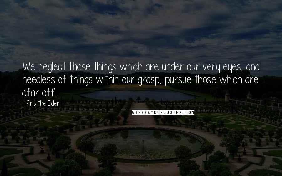 Pliny The Elder Quotes: We neglect those things which are under our very eyes, and heedless of things within our grasp, pursue those which are afar off.