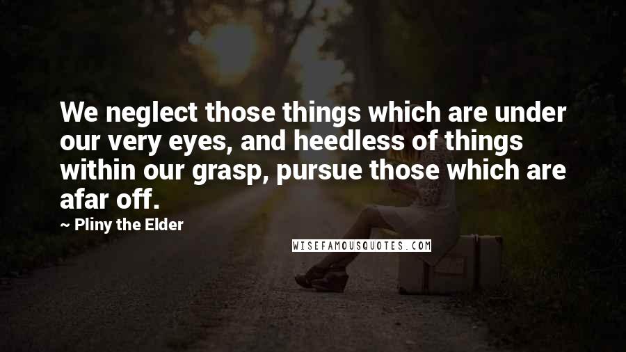 Pliny The Elder Quotes: We neglect those things which are under our very eyes, and heedless of things within our grasp, pursue those which are afar off.