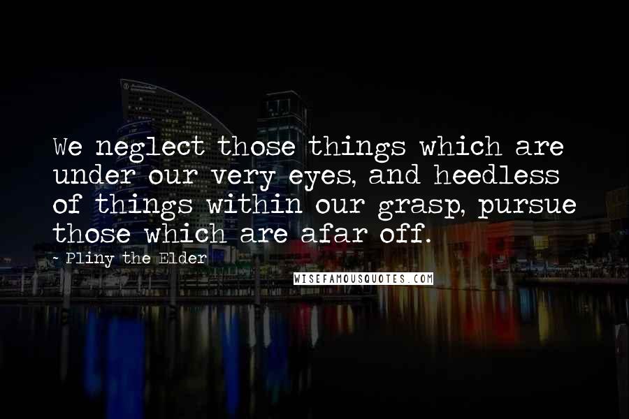 Pliny The Elder Quotes: We neglect those things which are under our very eyes, and heedless of things within our grasp, pursue those which are afar off.