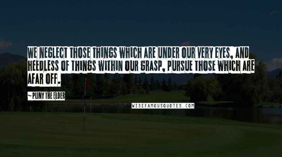 Pliny The Elder Quotes: We neglect those things which are under our very eyes, and heedless of things within our grasp, pursue those which are afar off.