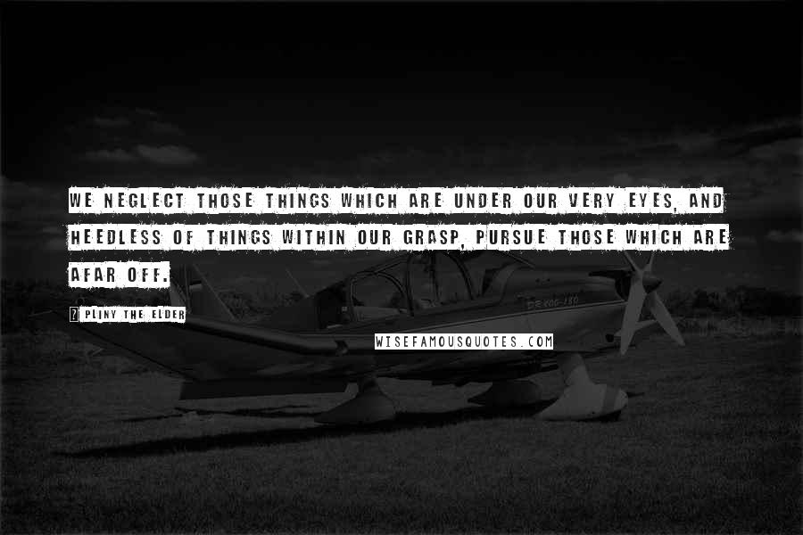 Pliny The Elder Quotes: We neglect those things which are under our very eyes, and heedless of things within our grasp, pursue those which are afar off.