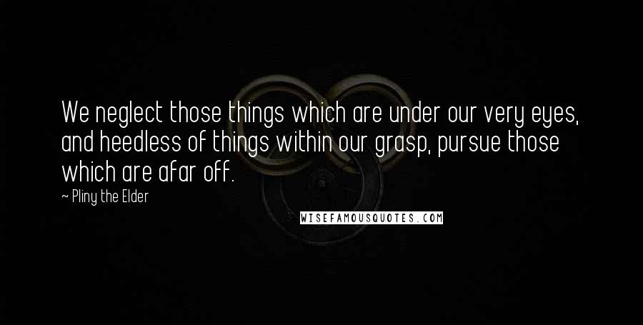 Pliny The Elder Quotes: We neglect those things which are under our very eyes, and heedless of things within our grasp, pursue those which are afar off.