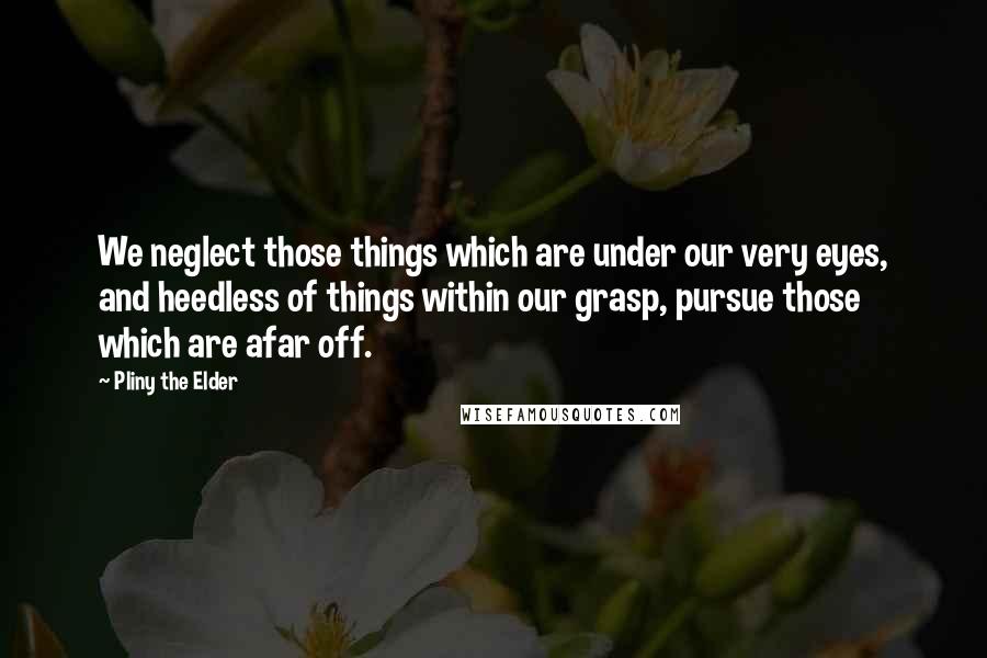 Pliny The Elder Quotes: We neglect those things which are under our very eyes, and heedless of things within our grasp, pursue those which are afar off.