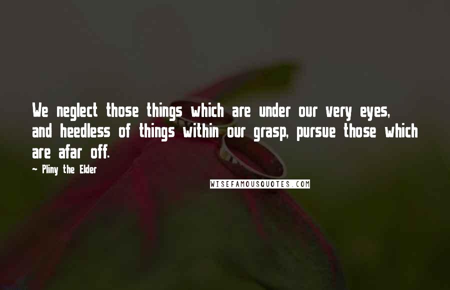 Pliny The Elder Quotes: We neglect those things which are under our very eyes, and heedless of things within our grasp, pursue those which are afar off.