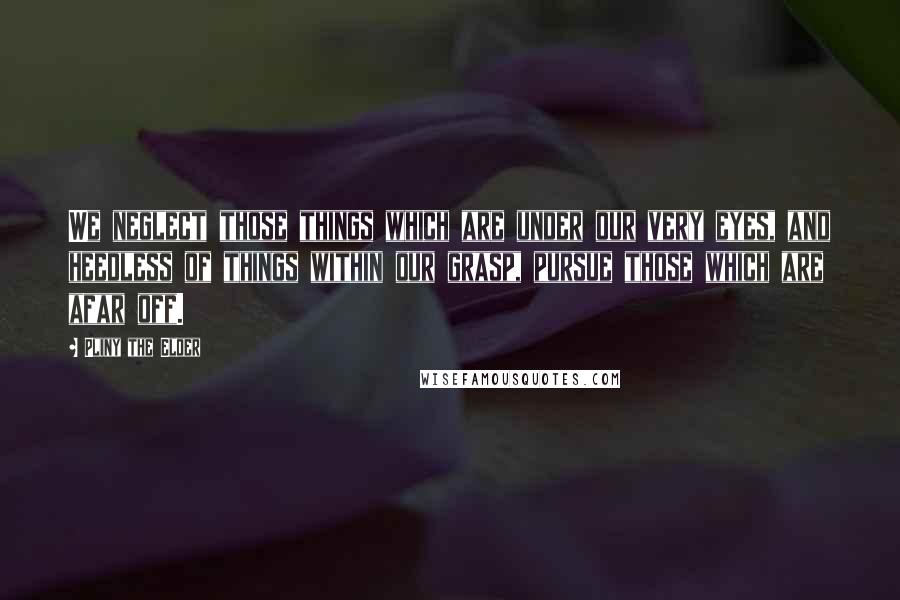 Pliny The Elder Quotes: We neglect those things which are under our very eyes, and heedless of things within our grasp, pursue those which are afar off.