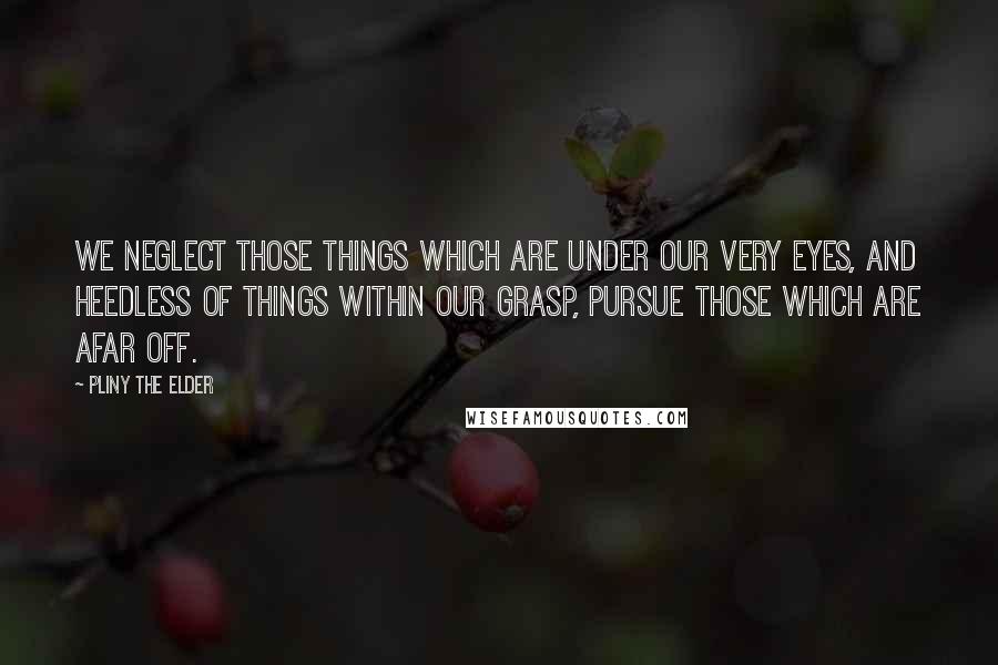 Pliny The Elder Quotes: We neglect those things which are under our very eyes, and heedless of things within our grasp, pursue those which are afar off.