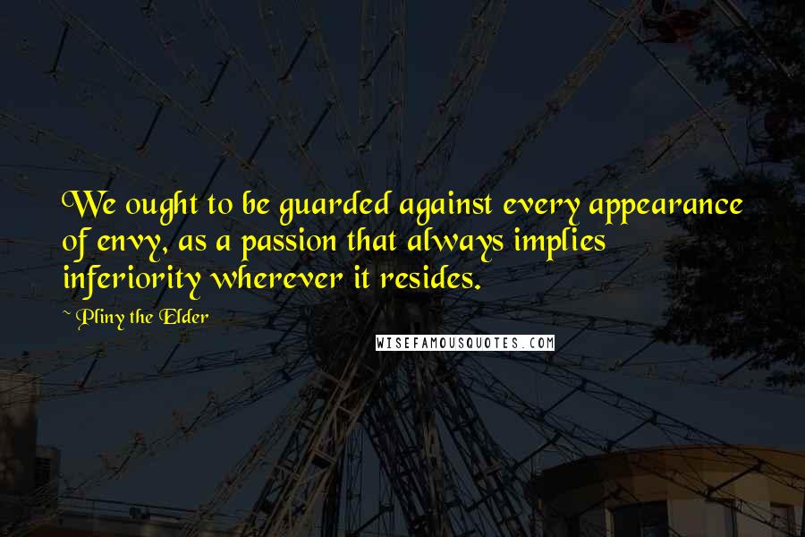 Pliny The Elder Quotes: We ought to be guarded against every appearance of envy, as a passion that always implies inferiority wherever it resides.