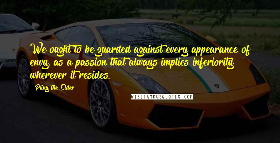 Pliny The Elder Quotes: We ought to be guarded against every appearance of envy, as a passion that always implies inferiority wherever it resides.