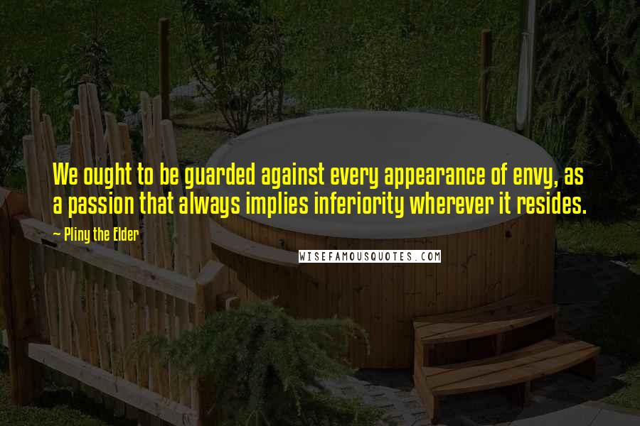 Pliny The Elder Quotes: We ought to be guarded against every appearance of envy, as a passion that always implies inferiority wherever it resides.