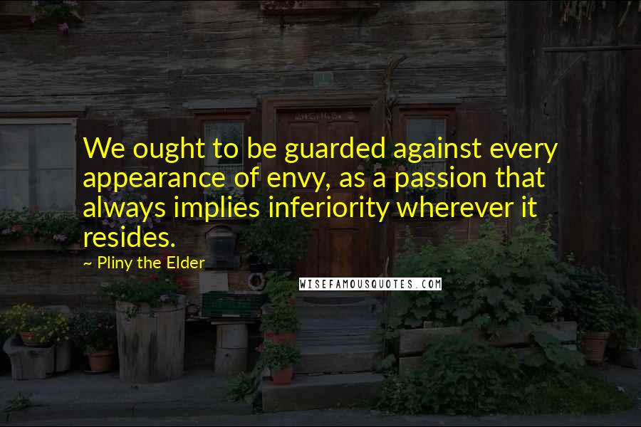 Pliny The Elder Quotes: We ought to be guarded against every appearance of envy, as a passion that always implies inferiority wherever it resides.