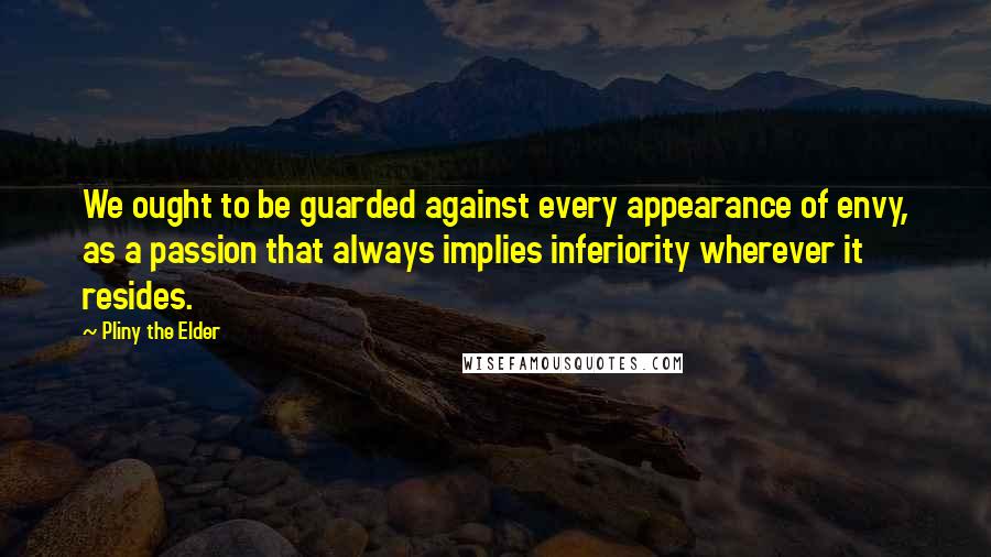 Pliny The Elder Quotes: We ought to be guarded against every appearance of envy, as a passion that always implies inferiority wherever it resides.