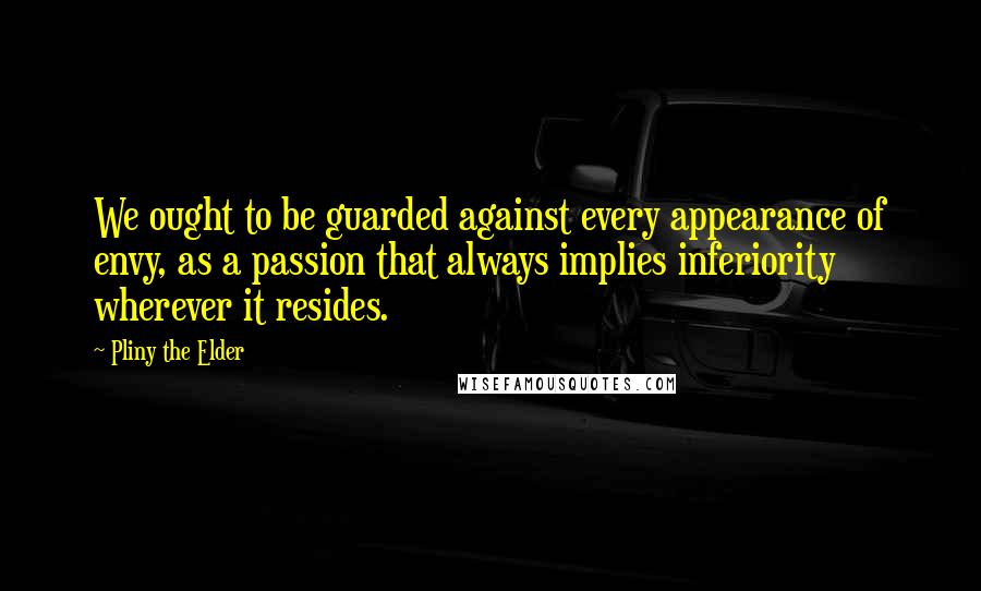 Pliny The Elder Quotes: We ought to be guarded against every appearance of envy, as a passion that always implies inferiority wherever it resides.