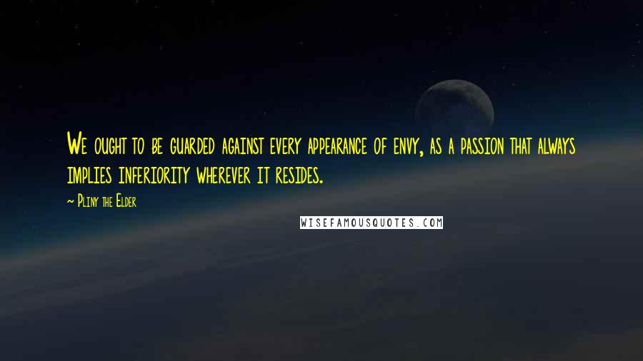 Pliny The Elder Quotes: We ought to be guarded against every appearance of envy, as a passion that always implies inferiority wherever it resides.