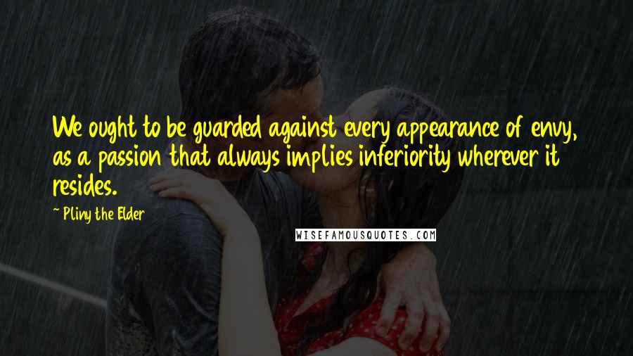 Pliny The Elder Quotes: We ought to be guarded against every appearance of envy, as a passion that always implies inferiority wherever it resides.